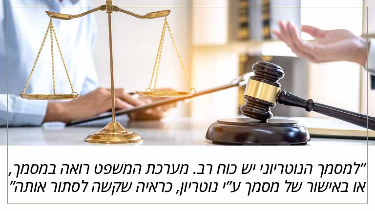 למסמך הנוטריוני יש כוח רב. מערכת המשפט רואה במסמך, או באישור של מסמך ע”י נוטריון, כראיה שקשה לסתור אותה